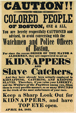 The text of a poster reads “CAUTION!! COLORED PEOPLE OF BOSTON, ONE AND ALL, You are hereby respectfully CAUTIONED and advised, to avoid conversing with the Watchmen and Police Officers of Boston, For since the recent ORDER OF THE MAYOR AND ALDERMEN, they are empowered to act as KIDNAPPERS AND Slave Catchers, And they have already been actually employed in KIDNAPPING, CATCHING, AND KEEPING SLAVES. Therefore, if you value your LIBERTY, and the Welfare of the Fugitives among you, Shun them in every possible manner, as so many HOUNDS on the track of the most unfortunate of your race. Keep a Sharp Look Out for KIDNAPPERS, and have TOP EYE open. APRIL 24, 1851.”